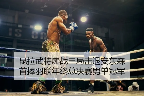 昆拉武特鏖战三局击退安东森 首捧羽联年终总决赛男单冠军