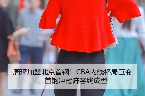周琦加盟北京首钢！CBA内线格局巨变，首钢冲冠阵容终成型